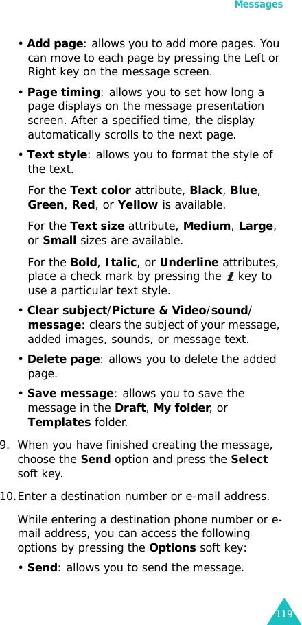 Messages119• Add page: allows you to add more pages. You can move to each page by pressing the Left or Right key on the message screen.• Page timing: allows you to set how long a page displays on the message presentation screen. After a specified time, the display automatically scrolls to the next page.• Text style: allows you to format the style of the text. For the Text color attribute, Black, Blue, Green, Red, or Yellow is available.For the Text size attribute, Medium, Large, or Small sizes are available.For the Bold, Italic, or Underline attributes, place a check mark by pressing the   key to use a particular text style.• Clear subject/Picture &amp; Video/sound/message: clears the subject of your message, added images, sounds, or message text.• Delete page: allows you to delete the added page.• Save message: allows you to save the message in the Draft, My folder, or Templates folder.9. When you have finished creating the message, choose the Send option and press the Select soft key.10.Enter a destination number or e-mail address.While entering a destination phone number or e-mail address, you can access the following options by pressing the Options soft key:• Send: allows you to send the message.