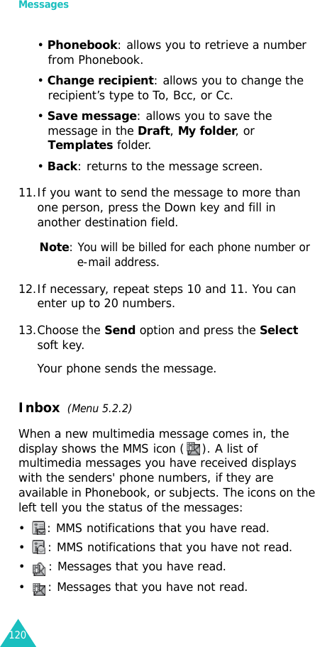 Messages120• Phonebook: allows you to retrieve a number from Phonebook.• Change recipient: allows you to change the recipient’s type to To, Bcc, or Cc.• Save message: allows you to save the message in the Draft, My folder, or Templates folder.• Back: returns to the message screen.11.If you want to send the message to more than one person, press the Down key and fill in another destination field.Note: You will be billed for each phone number or e-mail address.12.If necessary, repeat steps 10 and 11. You can enter up to 20 numbers.13.Choose the Send option and press the Select soft key.Your phone sends the message.Inbox  (Menu 5.2.2)When a new multimedia message comes in, the display shows the MMS icon ( ). A list of multimedia messages you have received displays with the senders&apos; phone numbers, if they are available in Phonebook, or subjects. The icons on the left tell you the status of the messages:• : MMS notifications that you have read.• : MMS notifications that you have not read.• : Messages that you have read.• : Messages that you have not read.
