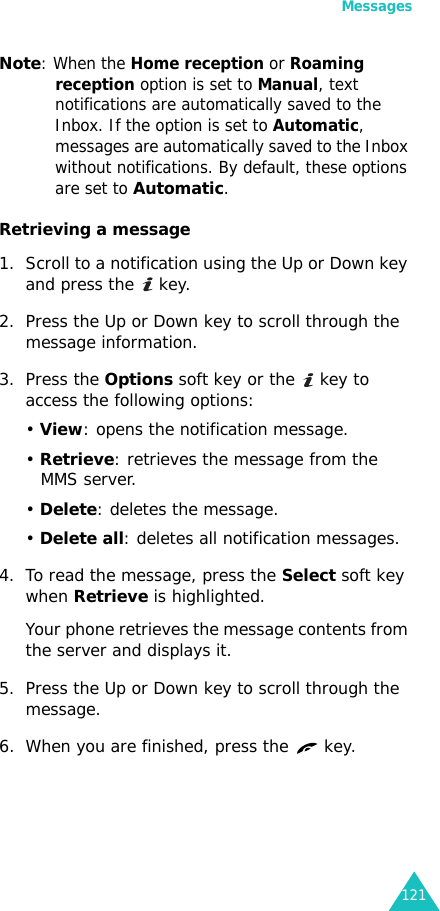 Messages121Note: When the Home reception or Roaming reception option is set to Manual, text notifications are automatically saved to the Inbox. If the option is set to Automatic, messages are automatically saved to the Inbox without notifications. By default, these options are set to Automatic. Retrieving a message1. Scroll to a notification using the Up or Down key and press the   key. 2. Press the Up or Down key to scroll through the message information.3. Press the Options soft key or the   key to access the following options:• View: opens the notification message.• Retrieve: retrieves the message from the MMS server.• Delete: deletes the message.• Delete all: deletes all notification messages.4. To read the message, press the Select soft key when Retrieve is highlighted.Your phone retrieves the message contents from the server and displays it.5. Press the Up or Down key to scroll through the message.6. When you are finished, press the   key.
