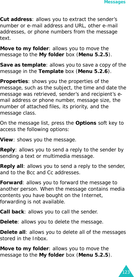 Messages123Cut address: allows you to extract the sender’s number or e-mail address and URL, other e-mail addresses, or phone numbers from the message text. Move to my folder: allows you to move the message to the My folder box (Menu 5.2.5).Save as template: allows you to save a copy of the message in the Template box (Menu 5.2.6).Properties: shows you the properties of the message, such as the subject, the time and date the message was retrieved, sender’s and recipient’s e-mail address or phone number, message size, the number of attached files, its priority, and the message class.On the message list, press the Options soft key to access the following options:View: shows you the message.Reply: allows you to send a reply to the sender by sending a text or multimedia message.Reply all: allows you to send a reply to the sender, and to the Bcc and Cc addresses.Forward: allows you to forward the message to another person. When the message contains media contents you have bought on the Internet, forwarding is not available.Call back: allows you to call the sender.Delete: allows you to delete the message.Delete all: allows you to delete all of the messages stored in the Inbox.Move to my folder: allows you to move the message to the My folder box (Menu 5.2.5).