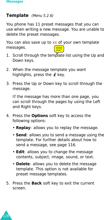 Messages128Template  (Menu 5.2.6)You phone has 11 preset messages that you can use when writing a new message. You are unable to delete the preset messages.You can also save up to xx of your own template messages.1. Scroll through the template list using the Up and Down keys. 2. When the message template you want highlights, press the   key.3. Press the Up or Down key to scroll through the message. If the message has more than one page, you can scroll through the pages by using the Left and Right keys.4. Press the Options soft key to access the following options:• Replay: allows you to replay the message.• Send: allows you to send a message using the template. For further details about how to send a message, see page 116.• Edit: allows you to change the message contents, subject, image, sound, or text.• Delete: allows you to delete the message template. This option is not available for preset message templates.5. Press the Back soft key to exit the current screen.