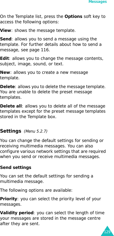 Messages129On the Template list, press the Options soft key to access the following options:View: shows the message template.Send: allows you to send a message using the template. For further details about how to send a message, see page 116.Edit: allows you to change the message contents, subject, image, sound, or text.New: allows you to create a new message template.Delete: allows you to delete the message template. You are unable to delete the preset message templates.Delete all: allows you to delete all of the message templates except for the preset message templates stored in the Template box.Settings  (Menu 5.2.7)You can change the default settings for sending or receiving multimedia messages. You can also configure various network settings that are required when you send or receive multimedia messages.Send settingsYou can set the default settings for sending a multimedia message. The following options are available:Priority: you can select the priority level of your messages.Validity period: you can select the length of time your messages are stored in the message centre after they are sent.