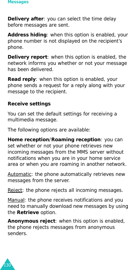 Messages130Delivery after: you can select the time delay before messages are sent.Address hiding: when this option is enabled, your phone number is not displayed on the recipient’s phone.Delivery report: when this option is enabled, the network informs you whether or not your message has been delivered.Read reply: when this option is enabled, your phone sends a request for a reply along with your message to the recipient.Receive settings You can set the default settings for receiving a multimedia message. The following options are available:Home reception/Roaming reception: you can set whether or not your phone retrieves new incoming messages from the MMS server without notifications when you are in your home service area or when you are roaming in another network. Automatic: the phone automatically retrieves new messages from the server.Reject: the phone rejects all incoming messages.Manual: the phone receives notifications and you need to manually download new messages by using the Retrieve option.Anonymous reject: when this option is enabled, the phone rejects messages from anonymous senders.