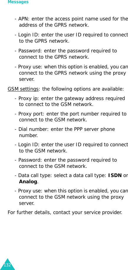 Messages132- APN: enter the access point name used for the address of the GPRS network.- Login ID: enter the user ID required to connect to the GPRS network.- Password: enter the password required to connect to the GPRS network.- Proxy use: when this option is enabled, you can connect to the GPRS network using the proxy server.GSM settings: the following options are available:- Proxy ip: enter the gateway address required to connect to the GSM network.- Proxy port: enter the port number required to connect to the GSM network.- Dial number: enter the PPP server phone number.- Login ID: enter the user ID required to connect to the GSM network.- Password: enter the password required to connect to the GSM network.- Data call type: select a data call type: ISDN or Analog.- Proxy use: when this option is enabled, you can connect to the GSM network using the proxy server.For further details, contact your service provider.