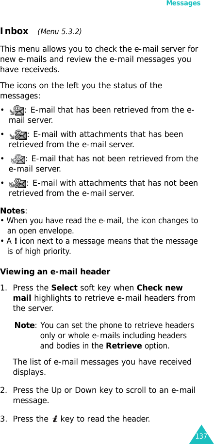Messages137Inbox   (Menu 5.3.2)This menu allows you to check the e-mail server for new e-mails and review the e-mail messages you have receiveds.The icons on the left you the status of the messages:• : E-mail that has been retrieved from the e-mail server.• : E-mail with attachments that has been retrieved from the e-mail server.• : E-mail that has not been retrieved from the e-mail server.• : E-mail with attachments that has not been retrieved from the e-mail server.Notes: • When you have read the e-mail, the icon changes to an open envelope.• A ! icon next to a message means that the message is of high priority.Viewing an e-mail header1. Press the Select soft key when Check new mail highlights to retrieve e-mail headers from the server.Note: You can set the phone to retrieve headers only or whole e-mails including headers and bodies in the Retrieve option.The list of e-mail messages you have received displays.2. Press the Up or Down key to scroll to an e-mail message.3. Press the   key to read the header.
