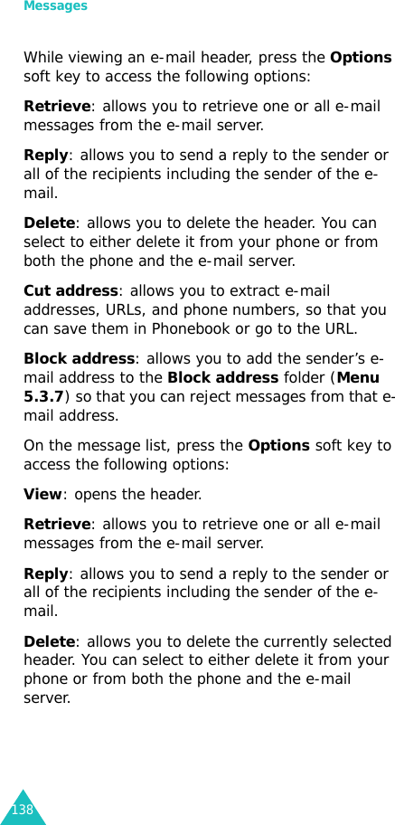 Messages138While viewing an e-mail header, press the Options soft key to access the following options:Retrieve: allows you to retrieve one or all e-mail messages from the e-mail server.Reply: allows you to send a reply to the sender or all of the recipients including the sender of the e-mail.Delete: allows you to delete the header. You can select to either delete it from your phone or from both the phone and the e-mail server.Cut address: allows you to extract e-mail addresses, URLs, and phone numbers, so that you can save them in Phonebook or go to the URL.Block address: allows you to add the sender’s e-mail address to the Block address folder (Menu 5.3.7) so that you can reject messages from that e-mail address.On the message list, press the Options soft key to access the following options:View: opens the header.Retrieve: allows you to retrieve one or all e-mail messages from the e-mail server.Reply: allows you to send a reply to the sender or all of the recipients including the sender of the e-mail.Delete: allows you to delete the currently selected header. You can select to either delete it from your phone or from both the phone and the e-mail server.