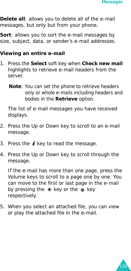 Messages139Delete all: allows you to delete all of the e-mail messages, but only but from your phone.Sort: allows you to sort the e-mail messages by size, subject, data, or sender’s e-mail addresses.Viewing an entire e-mail1. Press the Select soft key when Check new mail highlights to retrieve e-mail headers from the server.Note: You can set the phone to retrieve headers only or whole e-mails including headers and bodies in the Retrieve option.The list of e-mail messages you have received displays.2. Press the Up or Down key to scroll to an e-mail message.3. Press the   key to read the message.4. Press the Up or Down key to scroll through the message. If the e-mail has more than one page, press the Volume keys to scroll to a page one by one. You can move to the first or last page in the e-mail by pressing the   key or the   key respectively.5. When you select an attached file, you can view or play the attached file in the e-mail. 