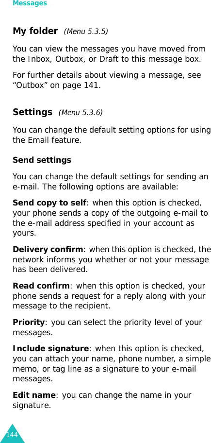 Messages144My folder  (Menu 5.3.5)You can view the messages you have moved from the Inbox, Outbox, or Draft to this message box.For further details about viewing a message, see “Outbox” on page 141.Settings  (Menu 5.3.6)You can change the default setting options for using the Email feature.Send settingsYou can change the default settings for sending an e-mail. The following options are available:Send copy to self: when this option is checked, your phone sends a copy of the outgoing e-mail to the e-mail address specified in your account as yours.Delivery confirm: when this option is checked, the network informs you whether or not your message has been delivered.Read confirm: when this option is checked, your phone sends a request for a reply along with your message to the recipient.Priority: you can select the priority level of your messages.Include signature: when this option is checked, you can attach your name, phone number, a simple memo, or tag line as a signature to your e-mail messages.Edit name: you can change the name in your signature.