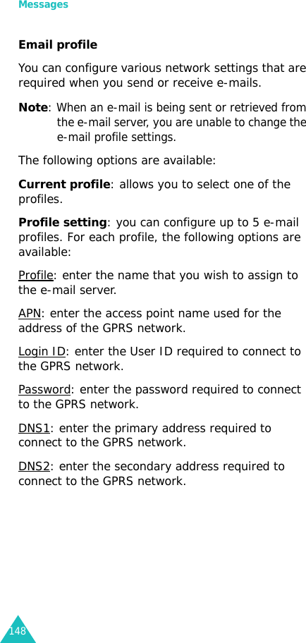 Messages148Email profileYou can configure various network settings that are required when you send or receive e-mails.Note: When an e-mail is being sent or retrieved from the e-mail server, you are unable to change the e-mail profile settings.The following options are available:Current profile: allows you to select one of the profiles.Profile setting: you can configure up to 5 e-mail profiles. For each profile, the following options are available:Profile: enter the name that you wish to assign to the e-mail server.APN: enter the access point name used for the address of the GPRS network. Login ID: enter the User ID required to connect to the GPRS network.Password: enter the password required to connect to the GPRS network.DNS1: enter the primary address required to connect to the GPRS network.DNS2: enter the secondary address required to connect to the GPRS network.