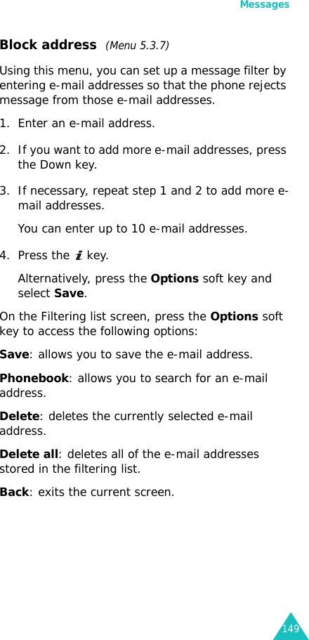 Messages149Block address  (Menu 5.3.7)Using this menu, you can set up a message filter by entering e-mail addresses so that the phone rejects message from those e-mail addresses.1. Enter an e-mail address.2. If you want to add more e-mail addresses, press the Down key.3. If necessary, repeat step 1 and 2 to add more e-mail addresses.You can enter up to 10 e-mail addresses.4. Press the   key.Alternatively, press the Options soft key and select Save.On the Filtering list screen, press the Options soft key to access the following options:Save: allows you to save the e-mail address.Phonebook: allows you to search for an e-mail address.Delete: deletes the currently selected e-mail address.Delete all: deletes all of the e-mail addresses stored in the filtering list.Back: exits the current screen.