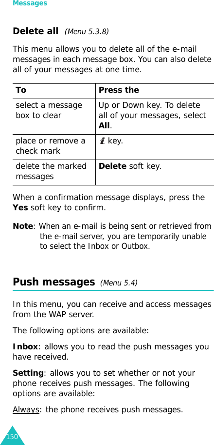 Messages150Delete all  (Menu 5.3.8)This menu allows you to delete all of the e-mail messages in each message box. You can also delete all of your messages at one time.When a confirmation message displays, press the Yes soft key to confirm.Note: When an e-mail is being sent or retrieved from the e-mail server, you are temporarily unable to select the Inbox or Outbox.Push messages  (Menu 5.4)In this menu, you can receive and access messages from the WAP server.The following options are available:Inbox: allows you to read the push messages you have received.Setting: allows you to set whether or not your phone receives push messages. The following options are available:Always: the phone receives push messages.To Press theselect a message box to clear Up or Down key. To delete all of your messages, select All.place or remove a check mark  key.delete the marked messagesDelete soft key.