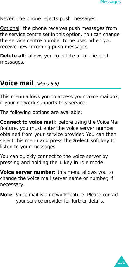 Messages151Never: the phone rejects push messages.Optional: the phone receives push messages from the service centre set in this option. You can change the service centre number to be used when you receive new incoming push messages.Delete all: allows you to delete all of the push messages.Voice mail  (Menu 5.5)This menu allows you to access your voice mailbox, if your network supports this service. The following options are available: Connect to voice mail: before using the Voice Mail feature, you must enter the voice server number obtained from your service provider. You can then select this menu and press the Select soft key to listen to your messages. You can quickly connect to the voice server by pressing and holding the 1 key in Idle mode.Voice server number: this menu allows you to change the voice mail server name or number, if necessary.Note: Voice mail is a network feature. Please contact your service provider for further details.