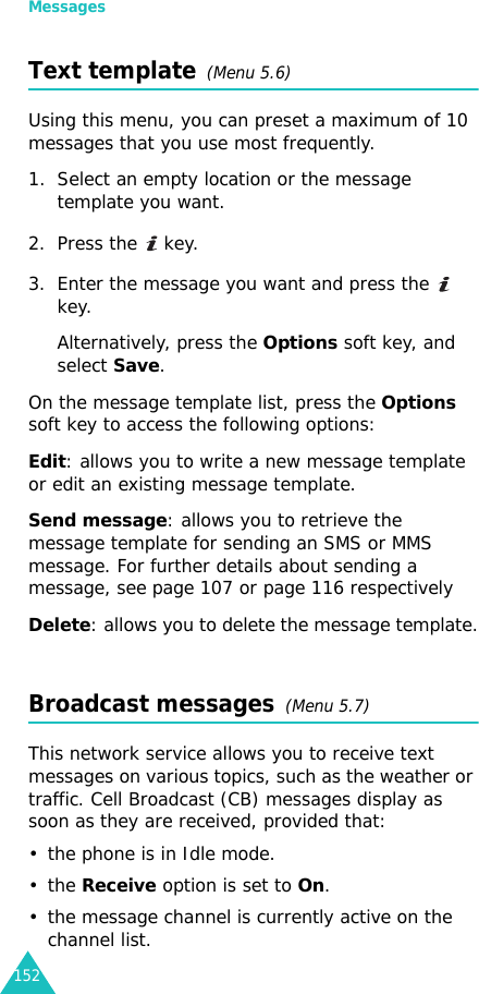 Messages152Text template  (Menu 5.6)Using this menu, you can preset a maximum of 10 messages that you use most frequently.1. Select an empty location or the message template you want.2. Press the   key.3. Enter the message you want and press the   key.Alternatively, press the Options soft key, and select Save.On the message template list, press the Options soft key to access the following options:Edit: allows you to write a new message template or edit an existing message template.Send message: allows you to retrieve the message template for sending an SMS or MMS message. For further details about sending a message, see page 107 or page 116 respectivelyDelete: allows you to delete the message template.Broadcast messages  (Menu 5.7)This network service allows you to receive text messages on various topics, such as the weather or traffic. Cell Broadcast (CB) messages display as soon as they are received, provided that: • the phone is in Idle mode.•the Receive option is set to On.• the message channel is currently active on the channel list.