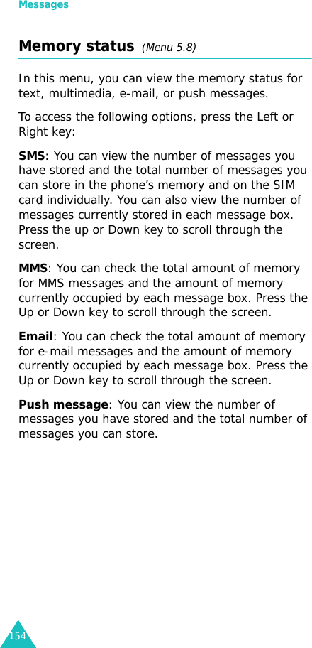Messages154Memory status  (Menu 5.8)In this menu, you can view the memory status for text, multimedia, e-mail, or push messages.To access the following options, press the Left or Right key:SMS: You can view the number of messages you have stored and the total number of messages you can store in the phone’s memory and on the SIM card individually. You can also view the number of messages currently stored in each message box. Press the up or Down key to scroll through the screen. MMS: You can check the total amount of memory for MMS messages and the amount of memory currently occupied by each message box. Press the Up or Down key to scroll through the screen.Email: You can check the total amount of memory for e-mail messages and the amount of memory currently occupied by each message box. Press the Up or Down key to scroll through the screen.Push message: You can view the number of messages you have stored and the total number of messages you can store.