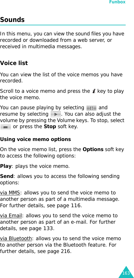 Funbox163Sounds  In this menu, you can view the sound files you have recorded or downloaded from a web server, or received in multimedia messages. Voice list  You can view the list of the voice memos you have recorded.Scroll to a voice memo and press the   key to play the voice memo.You can pause playing by selecting   and resume by selecting  . You can also adjust the volume by pressing the Volume keys. To stop, select  or press the Stop soft key.Using voice memo optionsOn the voice memo list, press the Options soft key to access the following options:Play: plays the voice memo.Send: allows you to access the following sending options:via MMS: allows you to send the voice memo to another person as part of a multimedia message. For further details, see page 116.via Email: allows you to send the voice memo to another person as part of an e-mail. For further details, see page 133.via Bluetooth: allows you to send the voice memo to another person via the Bluetooth feature. For further details, see page 216.