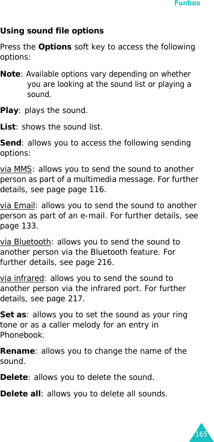 Funbox165Using sound file optionsPress the Options soft key to access the following options:Note: Available options vary depending on whether you are looking at the sound list or playing a sound.Play: plays the sound.List: shows the sound list.Send: allows you to access the following sending options:via MMS: allows you to send the sound to another person as part of a multimedia message. For further details, see page page 116.via Email: allows you to send the sound to another person as part of an e-mail. For further details, see page 133.via Bluetooth: allows you to send the sound to another person via the Bluetooth feature. For further details, see page 216.via infrared: allows you to send the sound to another person via the infrared port. For further details, see page 217.Set as: allows you to set the sound as your ring tone or as a caller melody for an entry in Phonebook.Rename: allows you to change the name of the sound.Delete: allows you to delete the sound.Delete all: allows you to delete all sounds.