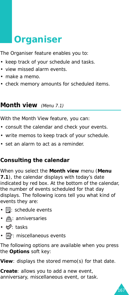 167OrganiserThe Organiser feature enables you to:• keep track of your schedule and tasks.• view missed alarm events.• make a memo.• check memory amounts for scheduled items.Month view  (Menu 7.1)With the Month View feature, you can:• consult the calendar and check your events.• write memos to keep track of your schedule.• set an alarm to act as a reminder.Consulting the calendarWhen you select the Month view menu (Menu 7.1), the calendar displays with today’s date indicated by red box. At the bottom of the calendar, the number of events scheduled for that day displays. The following icons tell you what kind of events they are:• : schedule events• : anniversaries•: tasks• : miscellaneous eventsThe following options are available when you press the Options soft key:View: displays the stored memo(s) for that date.Create: allows you to add a new event, anniversary, miscellaneous event, or task.