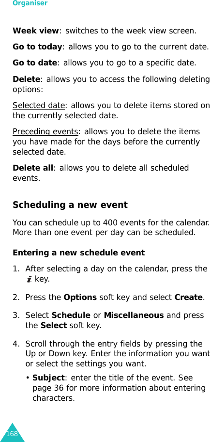 Organiser168Week view: switches to the week view screen.Go to today: allows you to go to the current date.Go to date: allows you to go to a specific date.Delete: allows you to access the following deleting options:Selected date: allows you to delete items stored on the currently selected date.Preceding events: allows you to delete the items you have made for the days before the currently selected date.Delete all: allows you to delete all scheduled events.Scheduling a new eventYou can schedule up to 400 events for the calendar. More than one event per day can be scheduled.Entering a new schedule event 1. After selecting a day on the calendar, press the  key.2. Press the Options soft key and select Create.3. Select Schedule or Miscellaneous and press the Select soft key.4. Scroll through the entry fields by pressing the Up or Down key. Enter the information you want or select the settings you want.• Subject: enter the title of the event. See page 36 for more information about entering characters.