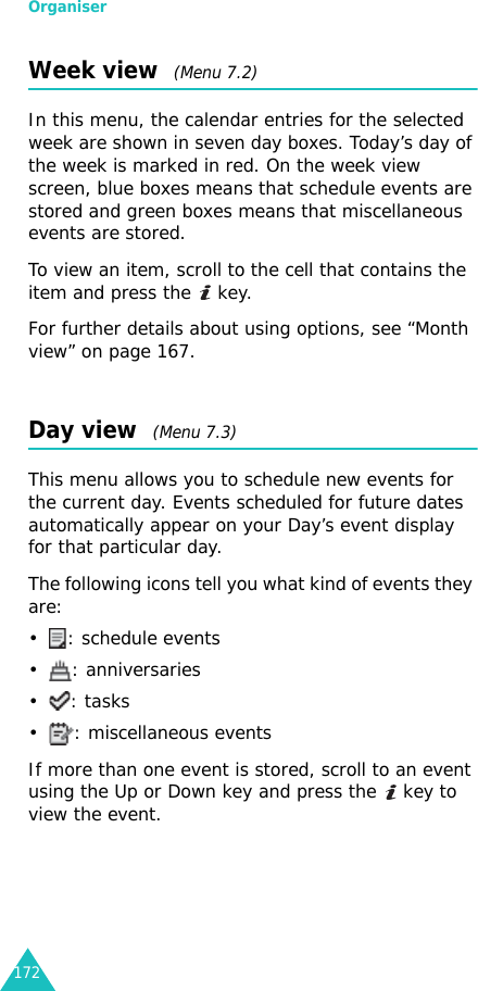 Organiser172Week view  (Menu 7.2)In this menu, the calendar entries for the selected week are shown in seven day boxes. Today’s day of the week is marked in red. On the week view screen, blue boxes means that schedule events are stored and green boxes means that miscellaneous events are stored.To view an item, scroll to the cell that contains the item and press the   key.For further details about using options, see “Month view” on page 167.Day view  (Menu 7.3)This menu allows you to schedule new events for the current day. Events scheduled for future dates automatically appear on your Day’s event display for that particular day. The following icons tell you what kind of events they are:• : schedule events• : anniversaries•: tasks• : miscellaneous eventsIf more than one event is stored, scroll to an event using the Up or Down key and press the   key to view the event.