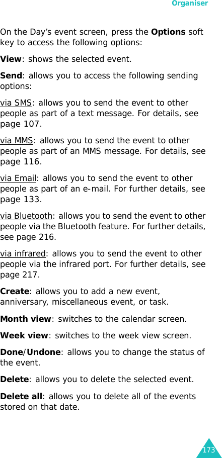 Organiser173On the Day’s event screen, press the Options soft key to access the following options:View: shows the selected event.Send: allows you to access the following sending options:via SMS: allows you to send the event to other people as part of a text message. For details, see page 107.via MMS: allows you to send the event to other people as part of an MMS message. For details, see page 116.via Email: allows you to send the event to other people as part of an e-mail. For further details, see page 133.via Bluetooth: allows you to send the event to other people via the Bluetooth feature. For further details, see page 216.via infrared: allows you to send the event to other people via the infrared port. For further details, see page 217.Create: allows you to add a new event, anniversary, miscellaneous event, or task.Month view: switches to the calendar screen.Week view: switches to the week view screen.Done/Undone: allows you to change the status of the event.Delete: allows you to delete the selected event.Delete all: allows you to delete all of the events stored on that date.