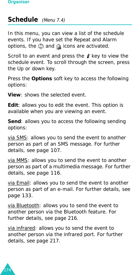 Organiser174Schedule  (Menu 7.4)In this menu, you can view a list of the schedule events. If you have set the Repeat and Alarm options, the   and   icons are activated.Scroll to an event and press the   key to view the schedule event. To scroll through the screen, press the Up or down key.Press the Options soft key to access the following options:View: shows the selected event.Edit: allows you to edit the event. This option is available when you are viewing an event.Send: allows you to access the following sending options:via SMS: allows you to send the event to another person as part of an SMS message. For further details, see page 107.via MMS: allows you to send the event to another person as part of a multimedia message. For further details, see page 116.via Email: allows you to send the event to another person as part of an e-mail. For further details, see page 133.via Bluetooth: allows you to send the event to another person via the Bluetooth feature. For further details, see page 216.via infrared: allows you to send the event to another person via the infrared port. For further details, see page 217.