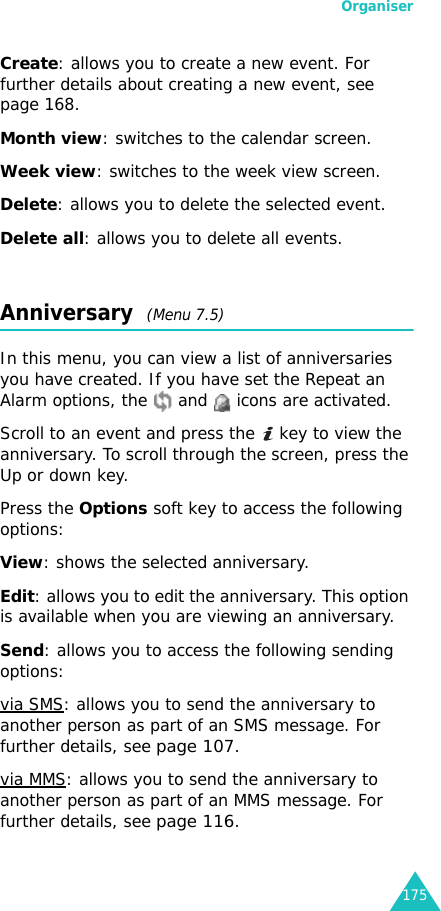Organiser175Create: allows you to create a new event. For further details about creating a new event, see page 168.Month view: switches to the calendar screen.Week view: switches to the week view screen.Delete: allows you to delete the selected event.Delete all: allows you to delete all events.Anniversary  (Menu 7.5) In this menu, you can view a list of anniversaries you have created. If you have set the Repeat an Alarm options, the   and   icons are activated.Scroll to an event and press the   key to view the anniversary. To scroll through the screen, press the Up or down key.Press the Options soft key to access the following options:View: shows the selected anniversary.Edit: allows you to edit the anniversary. This option is available when you are viewing an anniversary.Send: allows you to access the following sending options:via SMS: allows you to send the anniversary to another person as part of an SMS message. For further details, see page 107.via MMS: allows you to send the anniversary to another person as part of an MMS message. For further details, see page 116.
