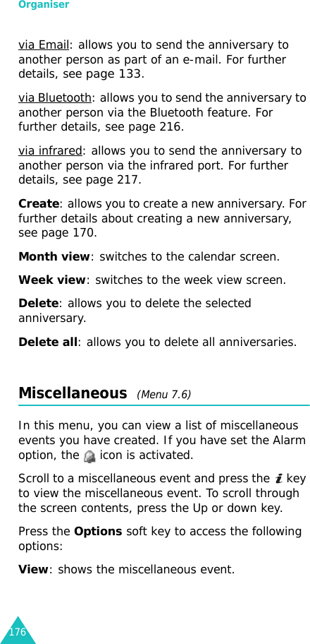 Organiser176via Email: allows you to send the anniversary to another person as part of an e-mail. For further details, see page 133.via Bluetooth: allows you to send the anniversary to another person via the Bluetooth feature. For further details, see page 216.via infrared: allows you to send the anniversary to another person via the infrared port. For further details, see page 217.Create: allows you to create a new anniversary. For further details about creating a new anniversary, see page 170.Month view: switches to the calendar screen.Week view: switches to the week view screen.Delete: allows you to delete the selected anniversary.Delete all: allows you to delete all anniversaries.Miscellaneous  (Menu 7.6)In this menu, you can view a list of miscellaneous events you have created. If you have set the Alarm option, the   icon is activated. Scroll to a miscellaneous event and press the   key to view the miscellaneous event. To scroll through the screen contents, press the Up or down key.Press the Options soft key to access the following options:View: shows the miscellaneous event. 