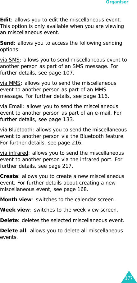 Organiser177Edit: allows you to edit the miscellaneous event. This option is only available when you are viewing an miscellaneous event.Send: allows you to access the following sending options:via SMS: allows you to send miscellaneous event to another person as part of an SMS message. For further details, see page 107.via MMS: allows you to send the miscellaneous event to another person as part of an MMS message. For further details, see page 116.via Email: allows you to send the miscellaneous event to another person as part of an e-mail. For further details, see page 133.via Bluetooth: allows you to send the miscellaneous event to another person via the Bluetooth feature. For further details, see page 216.via infrared: allows you to send the miscellaneous event to another person via the infrared port. For further details, see page 217.Create: allows you to create a new miscellaneous event. For further details about creating a new miscellaneous event, see page 168.Month view: switches to the calendar screen.Week view: switches to the week view screen.Delete: deletes the selected miscellaneous event.Delete all: allows you to delete all miscellaneous events.