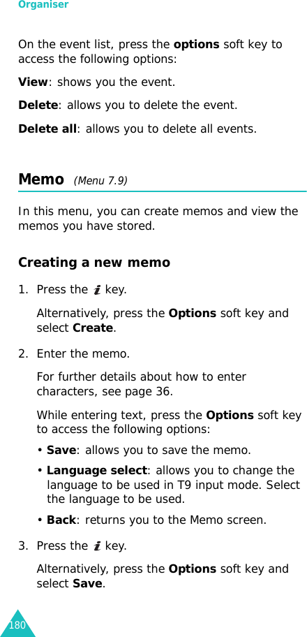 Organiser180On the event list, press the options soft key to access the following options:View: shows you the event.Delete: allows you to delete the event.Delete all: allows you to delete all events.Memo  (Menu 7.9)In this menu, you can create memos and view the memos you have stored.Creating a new memo1. Press the   key.Alternatively, press the Options soft key and select Create.2. Enter the memo.For further details about how to enter characters, see page 36.While entering text, press the Options soft key to access the following options:• Save: allows you to save the memo.• Language select: allows you to change the language to be used in T9 input mode. Select the language to be used.• Back: returns you to the Memo screen.3. Press the   key.Alternatively, press the Options soft key and select Save.