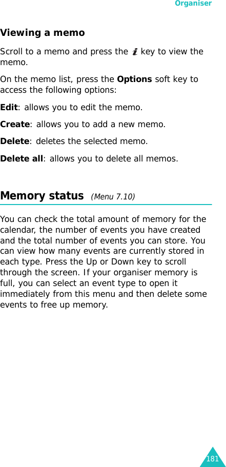 Organiser181Viewing a memoScroll to a memo and press the   key to view the memo. On the memo list, press the Options soft key to access the following options:Edit: allows you to edit the memo.Create: allows you to add a new memo.Delete: deletes the selected memo.Delete all: allows you to delete all memos.Memory status  (Menu 7.10)You can check the total amount of memory for the calendar, the number of events you have created and the total number of events you can store. You can view how many events are currently stored in each type. Press the Up or Down key to scroll through the screen. If your organiser memory is full, you can select an event type to open it immediately from this menu and then delete some events to free up memory. 