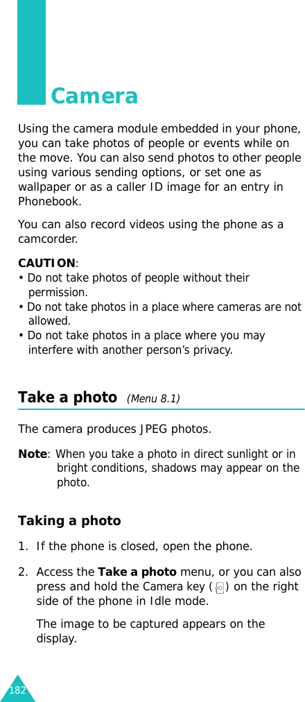 182CameraUsing the camera module embedded in your phone, you can take photos of people or events while on the move. You can also send photos to other people using various sending options, or set one as wallpaper or as a caller ID image for an entry in Phonebook.You can also record videos using the phone as a camcorder.CAUTION:• Do not take photos of people without their permission.• Do not take photos in a place where cameras are not allowed.• Do not take photos in a place where you may interfere with another person’s privacy.Take a photo  (Menu 8.1)The camera produces JPEG photos. Note: When you take a photo in direct sunlight or in bright conditions, shadows may appear on the photo.Taking a photo1. If the phone is closed, open the phone.2. Access the Take a photo menu, or you can also press and hold the Camera key ( ) on the right side of the phone in Idle mode.The image to be captured appears on the display.