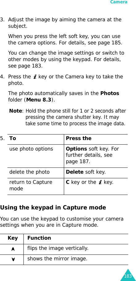 Camera1833. Adjust the image by aiming the camera at the subject.When you press the left soft key, you can use the camera options. For details, see page 185.You can change the image settings or switch to other modes by using the keypad. For details, see page 183. 4. Press the   key or the Camera key to take the photo.The photo automatically saves in the Photos folder (Menu 8.3).Note: Hold the phone still for 1 or 2 seconds after pressing the camera shutter key. It may take some time to process the image data.Using the keypad in Capture modeYou can use the keypad to customise your camera settings when you are in Capture mode.5.To Press theuse photo optionsOptions soft key. For further details, see page 187.delete the photoDelete soft key.return to Capture modeC key or the   key.Key Function flips the image vertically.shows the mirror image.