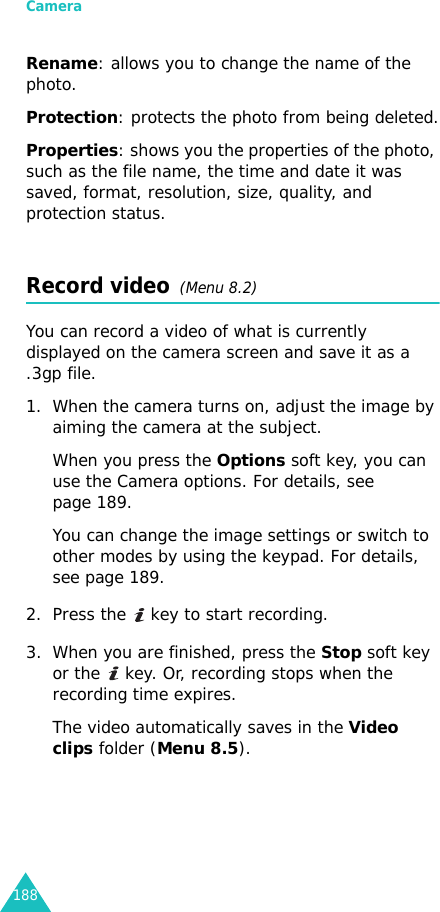 Camera188Rename: allows you to change the name of the photo.Protection: protects the photo from being deleted.Properties: shows you the properties of the photo, such as the file name, the time and date it was saved, format, resolution, size, quality, and protection status.Record video  (Menu 8.2)You can record a video of what is currently displayed on the camera screen and save it as a .3gp file.1. When the camera turns on, adjust the image by aiming the camera at the subject. When you press the Options soft key, you can use the Camera options. For details, see page 189.You can change the image settings or switch to other modes by using the keypad. For details, see page 189.2. Press the   key to start recording.3. When you are finished, press the Stop soft key or the   key. Or, recording stops when the recording time expires. The video automatically saves in the Video clips folder (Menu 8.5).
