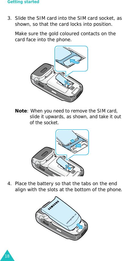 Getting started183. Slide the SIM card into the SIM card socket, as shown, so that the card locks into position. Make sure the gold coloured contacts on the card face into the phone.Note: When you need to remove the SIM card, slide it upwards, as shown, and take it out of the socket.4. Place the battery so that the tabs on the end align with the slots at the bottom of the phone. 
