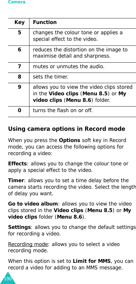 Camera190Using camera options in Record modeWhen you press the Options soft key in Record mode, you can access the following options for recording a video:Effects: allows you to change the colour tone or apply a special effect to the video.Timer: allows you to set a time delay before the camera starts recording the video. Select the length of delay you want.Go to video album: allows you to view the video clips stored in the Video clips (Menu 8.5) or My video clips folder (Menu 8.6).Settings: allows you to change the default settings for recording a video.Recording mode: allows you to select a video recording mode.When this option is set to Limit for MMS, you can record a video for adding to an MMS message.5changes the colour tone or applies a special effect to the video.6reduces the distortion on the image to maximise detail and sharpness.7mutes or unmutes the audio.8sets the timer.9allows you to view the video clips stored in the Video clips (Menu 8.5) or My video clips (Menu 8.6) folder.0turns the flash on or off.Key Function 