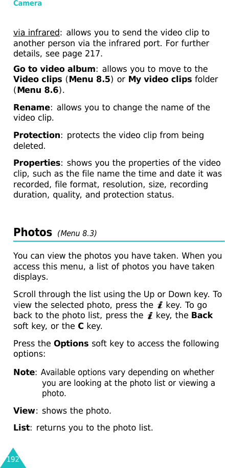 Camera192via infrared: allows you to send the video clip to another person via the infrared port. For further details, see page 217.Go to video album: allows you to move to the Video clips (Menu 8.5) or My video clips folder (Menu 8.6).Rename: allows you to change the name of the video clip.Protection: protects the video clip from being deleted.Properties: shows you the properties of the video clip, such as the file name the time and date it was recorded, file format, resolution, size, recording duration, quality, and protection status.Photos  (Menu 8.3)You can view the photos you have taken. When you access this menu, a list of photos you have taken displays.Scroll through the list using the Up or Down key. To view the selected photo, press the   key. To go back to the photo list, press the   key, the Back soft key, or the C key.Press the Options soft key to access the following options:Note: Available options vary depending on whether you are looking at the photo list or viewing a photo.View: shows the photo.List: returns you to the photo list.