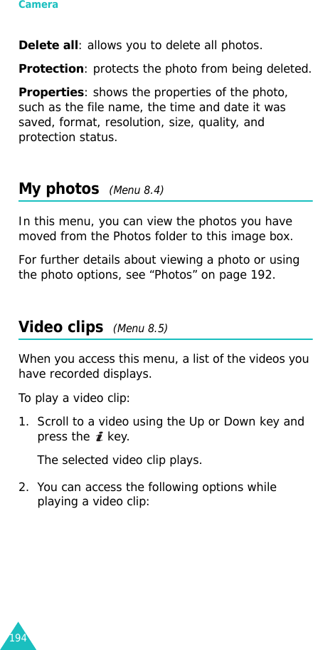 Camera194Delete all: allows you to delete all photos.Protection: protects the photo from being deleted.Properties: shows the properties of the photo, such as the file name, the time and date it was saved, format, resolution, size, quality, and protection status.My photos  (Menu 8.4)In this menu, you can view the photos you have moved from the Photos folder to this image box.For further details about viewing a photo or using the photo options, see “Photos” on page 192.Video clips  (Menu 8.5)When you access this menu, a list of the videos you have recorded displays.To play a video clip:1. Scroll to a video using the Up or Down key and press the   key.The selected video clip plays.2. You can access the following options while playing a video clip: