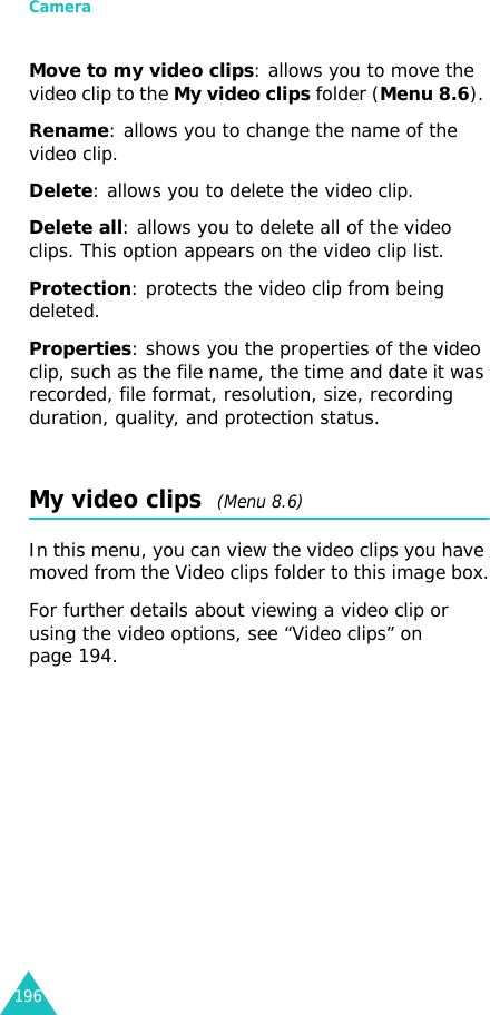 Camera196Move to my video clips: allows you to move the video clip to the My video clips folder (Menu 8.6). Rename: allows you to change the name of the video clip.Delete: allows you to delete the video clip.Delete all: allows you to delete all of the video clips. This option appears on the video clip list.Protection: protects the video clip from being deleted.Properties: shows you the properties of the video clip, such as the file name, the time and date it was recorded, file format, resolution, size, recording duration, quality, and protection status.My video clips  (Menu 8.6)In this menu, you can view the video clips you have moved from the Video clips folder to this image box.For further details about viewing a video clip or using the video options, see “Video clips” on page 194.