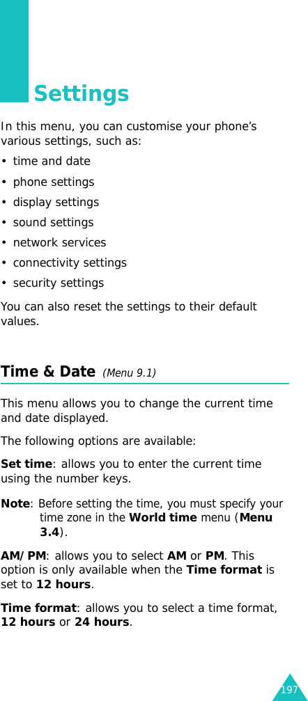 197SettingsIn this menu, you can customise your phone’s various settings, such as:• time and date• phone settings• display settings• sound settings• network services• connectivity settings• security settingsYou can also reset the settings to their default values.Time &amp; Date  (Menu 9.1)This menu allows you to change the current time and date displayed. The following options are available:Set time: allows you to enter the current time using the number keys.Note: Before setting the time, you must specify your time zone in the World time menu (Menu 3.4).AM/PM: allows you to select AM or PM. This option is only available when the Time format is set to 12 hours.Time format: allows you to select a time format, 12 hours or 24 hours.