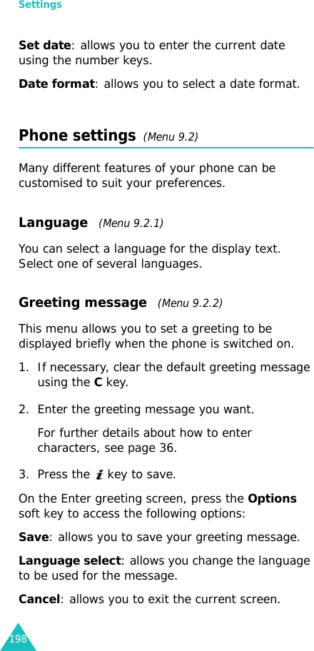 Settings198Set date: allows you to enter the current date using the number keys.Date format: allows you to select a date format.Phone settings  (Menu 9.2)Many different features of your phone can be customised to suit your preferences.Language   (Menu 9.2.1)You can select a language for the display text. Select one of several languages.Greeting message   (Menu 9.2.2) This menu allows you to set a greeting to be displayed briefly when the phone is switched on.1. If necessary, clear the default greeting message using the C key.2. Enter the greeting message you want.For further details about how to enter characters, see page 36. 3. Press the   key to save.On the Enter greeting screen, press the Options soft key to access the following options:Save: allows you to save your greeting message.Language select: allows you change the language to be used for the message.Cancel: allows you to exit the current screen.