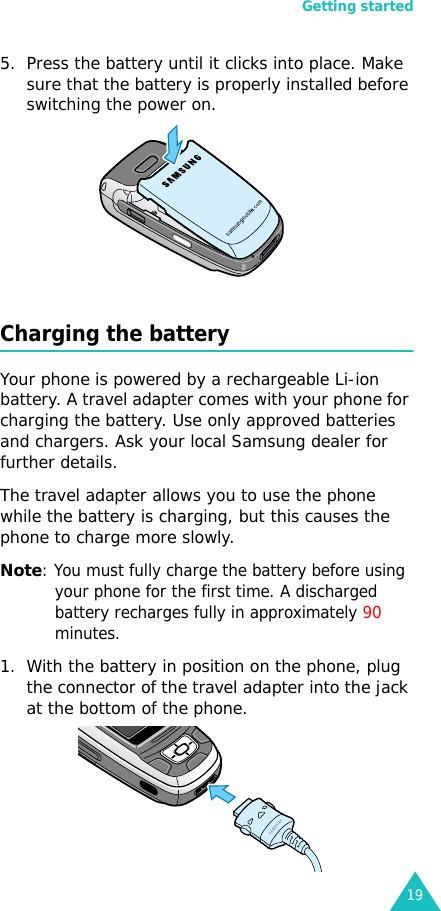 Getting started195. Press the battery until it clicks into place. Make sure that the battery is properly installed before switching the power on. Charging the batteryYour phone is powered by a rechargeable Li-ion battery. A travel adapter comes with your phone for charging the battery. Use only approved batteries and chargers. Ask your local Samsung dealer for further details.The travel adapter allows you to use the phone while the battery is charging, but this causes the phone to charge more slowly. Note: You must fully charge the battery before using your phone for the first time. A discharged battery recharges fully in approximately 90 minutes.1. With the battery in position on the phone, plug the connector of the travel adapter into the jack at the bottom of the phone. 