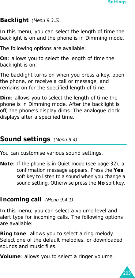 Settings203Backlight  (Menu 9.3.5) In this menu, you can select the length of time the backlight is on and the phone is in Dimming mode.The following options are available:On: allows you to select the length of time the backlight is on.The backlight turns on when you press a key, open the phone, or receive a call or message, and remains on for the specified length of time.Dim: allows you to select the length of time the phone is in Dimming mode. After the backlight is off, the phone&apos;s display dims. The analogue clock displays after a specified time.Sound settings  (Menu 9.4)You can customise various sound settings.Note: If the phone is in Quiet mode (see page 32), a confirmation message appears. Press the Yes soft key to listen to a sound when you change a sound setting. Otherwise press the No soft key. Incoming call  (Menu 9.4.1)In this menu, you can select a volume level and alert type for incoming calls. The following options are available:Ring tone: allows you to select a ring melody. Select one of the default melodies, or downloaded sounds and music files.Volume: allows you to select a ringer volume.
