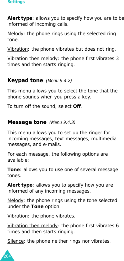 Settings204Alert type: allows you to specify how you are to be informed of incoming calls.Melody: the phone rings using the selected ring tone.Vibration: the phone vibrates but does not ring.Vibration then melody: the phone first vibrates 3 times and then starts ringing.Keypad tone  (Menu 9.4.2)This menu allows you to select the tone that the phone sounds when you press a key. To turn off the sound, select Off.Message tone  (Menu 9.4.3) This menu allows you to set up the ringer for incoming messages, text messages, multimedia messages, and e-mails.For each message, the following options are available:Tone: allows you to use one of several message tones. Alert type: allows you to specify how you are informed of any incoming messages. Melody: the phone rings using the tone selected under the Tone option. Vibration: the phone vibrates.Vibration then melody: the phone first vibrates 6 times and then starts ringing.Silence: the phone neither rings nor vibrates.