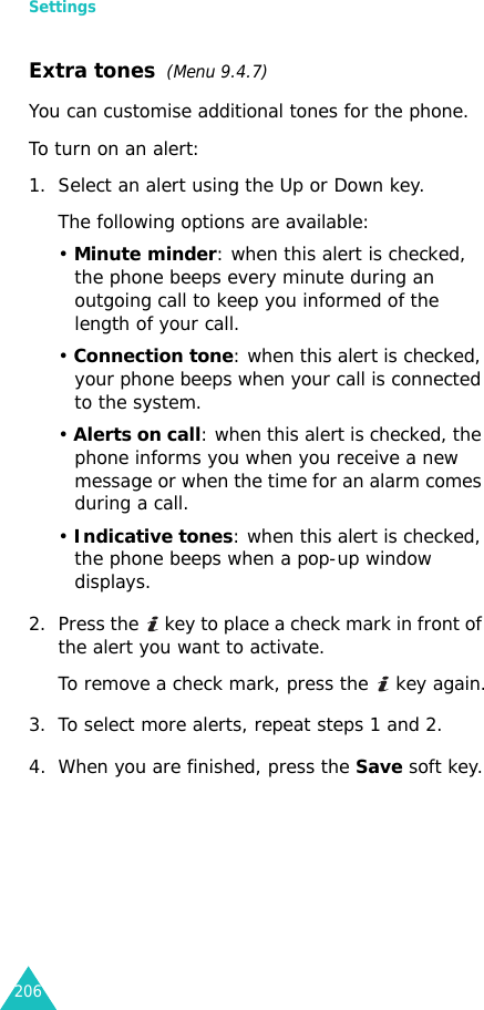 Settings206Extra tones  (Menu 9.4.7) You can customise additional tones for the phone. To turn on an alert:1. Select an alert using the Up or Down key.The following options are available:• Minute minder: when this alert is checked, the phone beeps every minute during an outgoing call to keep you informed of the length of your call.• Connection tone: when this alert is checked, your phone beeps when your call is connected to the system.• Alerts on call: when this alert is checked, the phone informs you when you receive a new message or when the time for an alarm comes during a call.• Indicative tones: when this alert is checked, the phone beeps when a pop-up window displays.2. Press the   key to place a check mark in front of the alert you want to activate.To remove a check mark, press the   key again.3. To select more alerts, repeat steps 1 and 2.4. When you are finished, press the Save soft key.