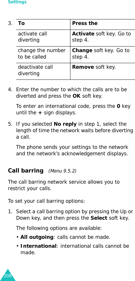 Settings2084. Enter the number to which the calls are to be diverted and press the OK soft key.To enter an international code, press the 0 key until the + sign displays.5. If you selected No reply in step 1, select the length of time the network waits before diverting a call.The phone sends your settings to the network and the network’s acknowledgement displays.Call barring   (Menu 9.5.2)The call barring network service allows you to restrict your calls.To set your call barring options:1. Select a call barring option by pressing the Up or Down key, and then press the Select soft key.The following options are available:• All outgoing: calls cannot be made.• International: international calls cannot be made.3.To Press theactivate call divertingActivate soft key. Go to step 4.change the number to be calledChange soft key. Go to step 4. deactivate call divertingRemove soft key.