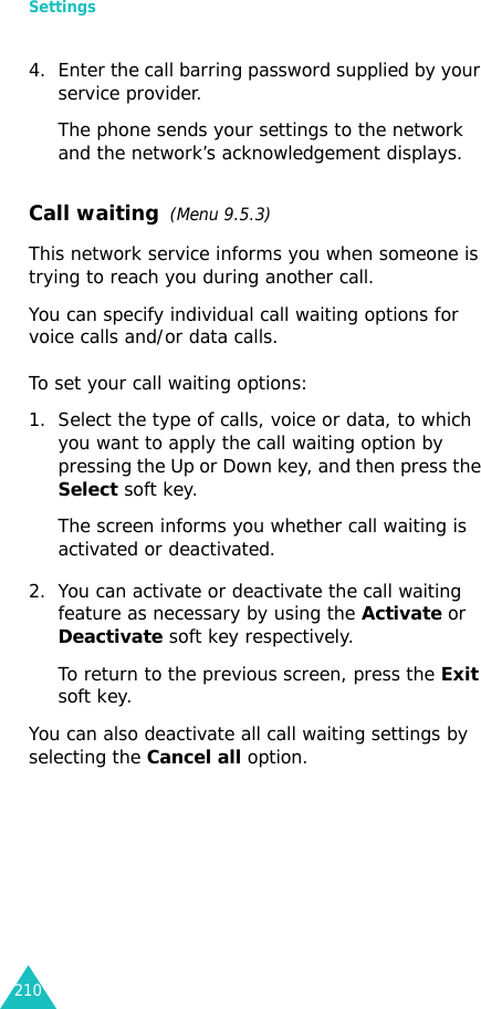 Settings2104. Enter the call barring password supplied by your service provider.The phone sends your settings to the network and the network’s acknowledgement displays.Call waiting  (Menu 9.5.3)This network service informs you when someone is trying to reach you during another call.You can specify individual call waiting options for voice calls and/or data calls.To set your call waiting options:1. Select the type of calls, voice or data, to which you want to apply the call waiting option by pressing the Up or Down key, and then press the Select soft key.The screen informs you whether call waiting is activated or deactivated. 2. You can activate or deactivate the call waiting feature as necessary by using the Activate or Deactivate soft key respectively. To return to the previous screen, press the Exit soft key.You can also deactivate all call waiting settings by selecting the Cancel all option.