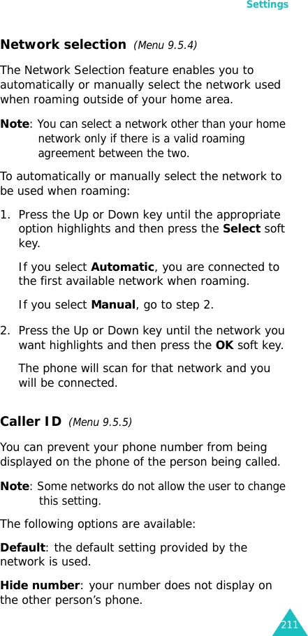 Settings211Network selection  (Menu 9.5.4)The Network Selection feature enables you to automatically or manually select the network used when roaming outside of your home area.Note: You can select a network other than your home network only if there is a valid roaming agreement between the two.To automatically or manually select the network to be used when roaming:1. Press the Up or Down key until the appropriate option highlights and then press the Select soft key.If you select Automatic, you are connected to the first available network when roaming.If you select Manual, go to step 2.2. Press the Up or Down key until the network you want highlights and then press the OK soft key.The phone will scan for that network and you will be connected.Caller ID  (Menu 9.5.5)You can prevent your phone number from being displayed on the phone of the person being called.Note: Some networks do not allow the user to change this setting.The following options are available:Default: the default setting provided by the network is used.Hide number: your number does not display on the other person’s phone.