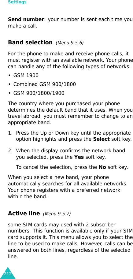 Settings212Send number: your number is sent each time you make a call.Band selection  (Menu 9.5.6)For the phone to make and receive phone calls, it must register with an available network. Your phone can handle any of the following types of networks: • GSM 1900• Combined GSM 900/1800• GSM 900/1800/1900The country where you purchased your phone determines the default band that it uses. When you travel abroad, you must remember to change to an appropriate band. 1. Press the Up or Down key until the appropriate option highlights and press the Select soft key.2. When the display confirms the network band you selected, press the Yes soft key.To cancel the selection, press the No soft key.When you select a new band, your phone automatically searches for all available networks. Your phone registers with a preferred network within the band.Active line  (Menu 9.5.7)some SIM cards may used with 2 subscriber numbers. This function is available only if your SIM card supports it. This menu allows you to select the line to be used to make calls. However, calls can be answered on both lines, regardless of the selected line.