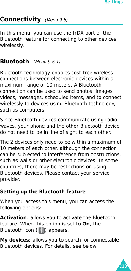 Settings213Connectivity  (Menu 9.6)In this menu, you can use the IrDA port or the Bluetooth feature for connecting to other devices wirelessly.Bluetooth   (Menu 9.6.1) Bluetooth technology enables cost-free wireless connections between electronic devices within a maximum range of 10 meters. A Bluetooth connection can be used to send photos, images, videos, messages, scheduled items, and to connect wirelessly to devices using Bluetooth technology, such as computers. Since Bluetooth devices communicate using radio waves, your phone and the other Bluetooth device do not need to be in line of sight to each other. The 2 devices only need to be within a maximum of 10 meters of each other, although the connection can be subjected to interference from obstructions, such as walls or other electronic devices. In some countries, there may be restrictions on using Bluetooth devices. Please contact your service provider.Setting up the Bluetooth featureWhen you access this menu, you can access the following options:Activation: allows you to activate the Bluetooth feature. When this option is set to On, the Bluetooth icon ( ) appears.My devices: allows you to search for connectable Bluetooth devices. For details, see below.
