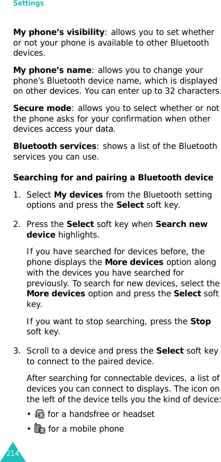 Settings214My phone’s visibility: allows you to set whether or not your phone is available to other Bluetooth devices.My phone’s name: allows you to change your phone’s Bluetooth device name, which is displayed on other devices. You can enter up to 32 characters.Secure mode: allows you to select whether or not the phone asks for your confirmation when other devices access your data.Bluetooth services: shows a list of the Bluetooth services you can use. Searching for and pairing a Bluetooth device1. Select My devices from the Bluetooth setting options and press the Select soft key.2. Press the Select soft key when Search new device highlights.If you have searched for devices before, the phone displays the More devices option along with the devices you have searched for previously. To search for new devices, select the More devices option and press the Select soft key.If you want to stop searching, press the Stop soft key.3. Scroll to a device and press the Select soft key to connect to the paired device.After searching for connectable devices, a list of devices you can connect to displays. The icon on the left of the device tells you the kind of device:•   for a handsfree or headset•   for a mobile phone